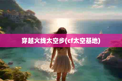 穿越火线太空步(cf太空基地)
