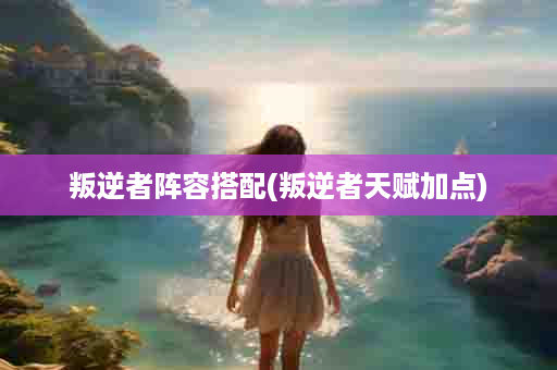 叛逆者阵容搭配(叛逆者天赋加点)