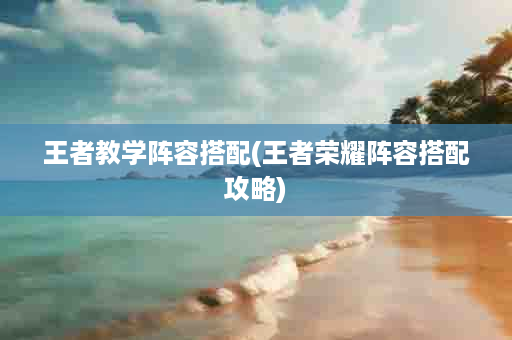 王者教学阵容搭配(王者荣耀阵容搭配攻略)