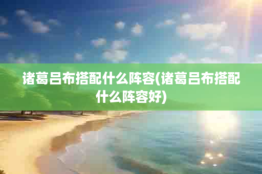 诸葛吕布搭配什么阵容(诸葛吕布搭配什么阵容好)
