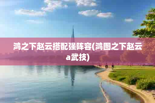 鸿之下赵云搭配强阵容(鸿图之下赵云a武技)