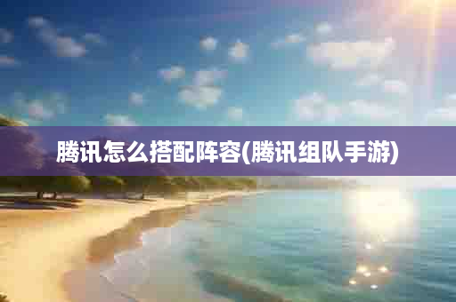 腾讯怎么搭配阵容(腾讯组队手游)
