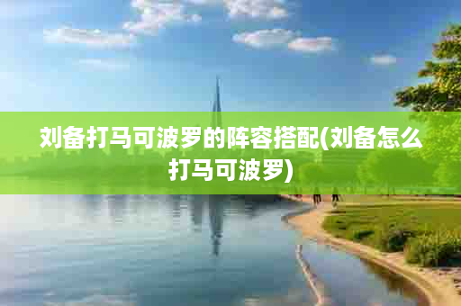 刘备打马可波罗的阵容搭配(刘备怎么打马可波罗)