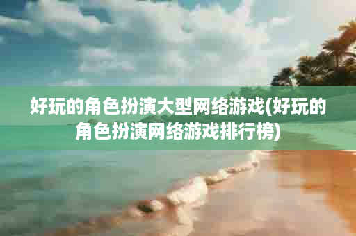 好玩的角色扮演大型网络游戏(好玩的角色扮演网络游戏排行榜)