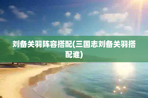 刘备关羽阵容搭配(三国志刘备关羽搭配谁)