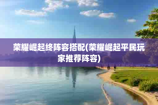 荣耀崛起终阵容搭配(荣耀崛起平民玩家推荐阵容)