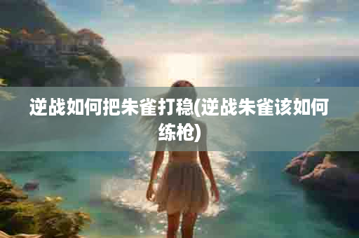 逆战如何把朱雀打稳(逆战朱雀该如何练枪)