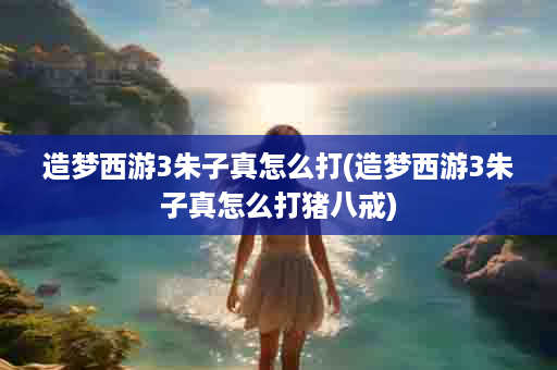造梦西游3朱子真怎么打(造梦西游3朱子真怎么打猪八戒)