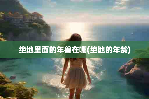 绝地里面的年兽在哪(绝地的年龄)