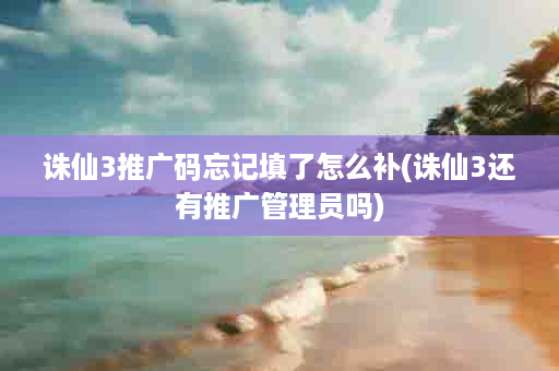 诛仙3推广码忘记填了怎么补(诛仙3还有推广管理员吗)