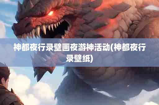 神都夜行录壁画夜游神活动(神都夜行录壁纸)
