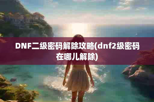 DNF二级密码解除攻略(dnf2级密码在哪儿解除)