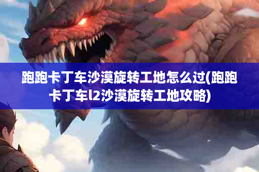 跑跑卡丁车沙漠旋转工地怎么过(跑跑卡丁车l2沙漠旋转工地攻略)