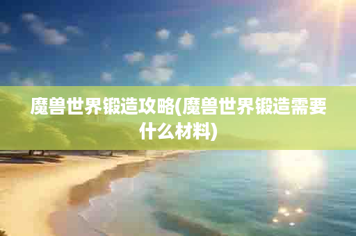 魔兽世界锻造攻略(魔兽世界锻造需要什么材料)