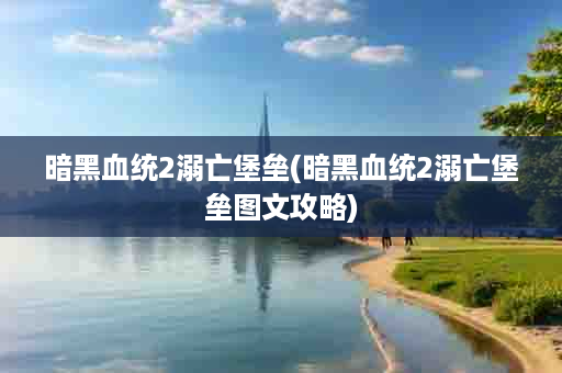 暗黑血统2溺亡堡垒(暗黑血统2溺亡堡垒图文攻略)