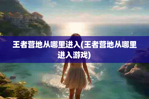 王者营地从哪里进入(王者营地从哪里进入游戏)