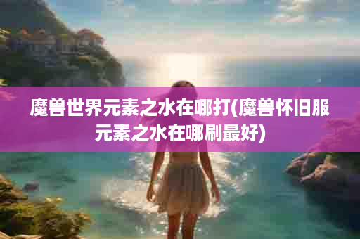 魔兽世界元素之水在哪打(魔兽怀旧服元素之水在哪刷最好)