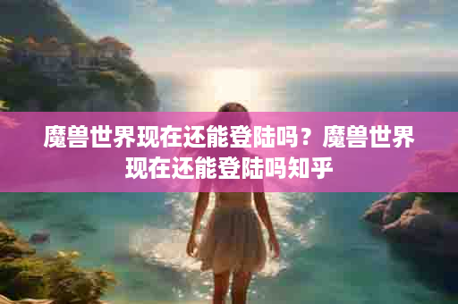 魔兽世界现在还能登陆吗？魔兽世界现在还能登陆吗知乎
