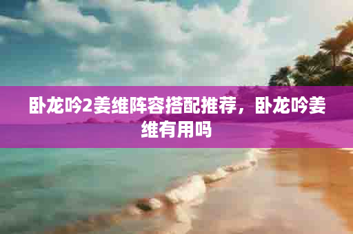 卧龙吟2姜维阵容搭配推荐，卧龙吟姜维有用吗