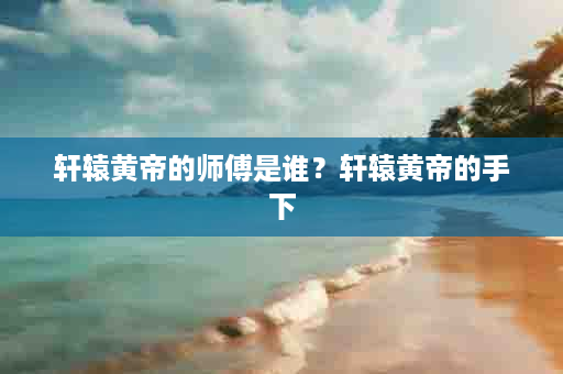 轩辕黄帝的师傅是谁？轩辕黄帝的手下