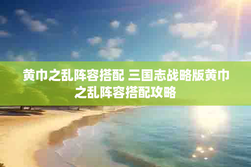 黄巾之乱阵容搭配 三国志战略版黄巾之乱阵容搭配攻略