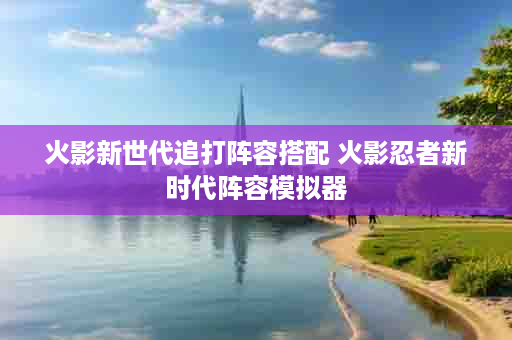 火影新世代追打阵容搭配 火影忍者新时代阵容模拟器
