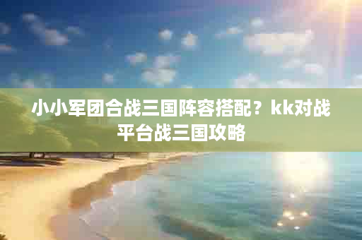 小小军团合战三国阵容搭配？kk对战平台战三国攻略