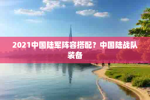 2021中国陆军阵容搭配？中国陆战队装备