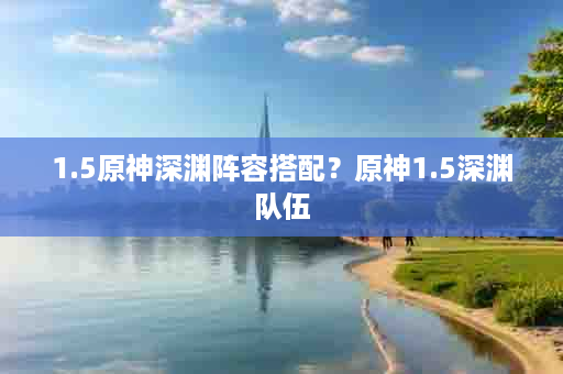 1.5原神深渊阵容搭配？原神1.5深渊队伍