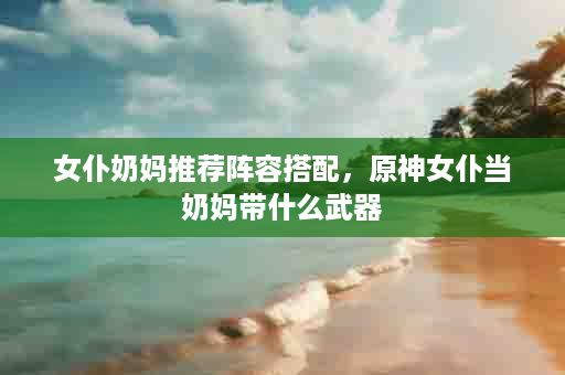 女仆奶妈推荐阵容搭配，原神女仆当奶妈带什么武器