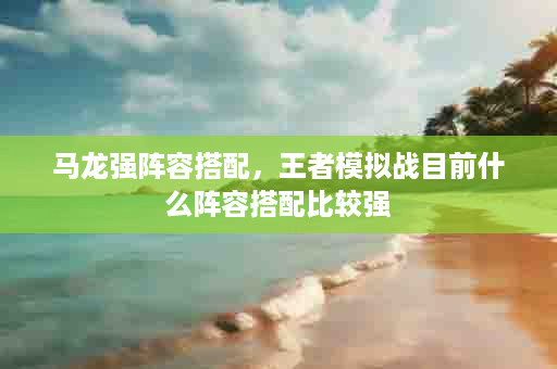 马龙强阵容搭配，王者模拟战目前什么阵容搭配比较强