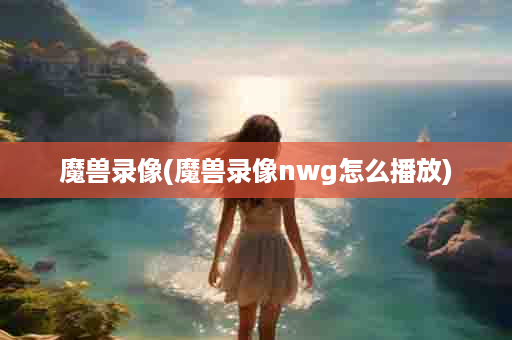 魔兽录像(魔兽录像nwg怎么播放)