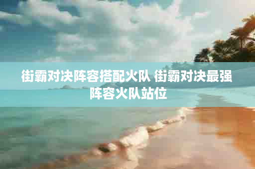 街霸对决阵容搭配火队 街霸对决最强阵容火队站位