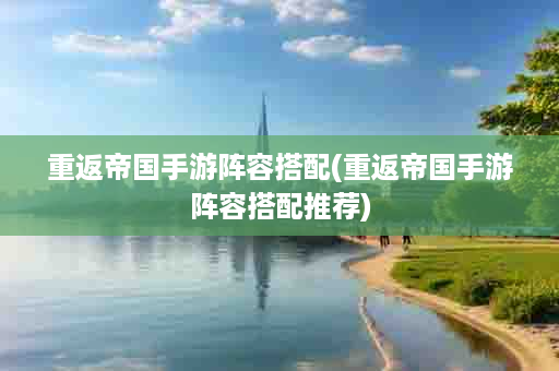 重返帝国手游阵容搭配(重返帝国手游阵容搭配推荐)
