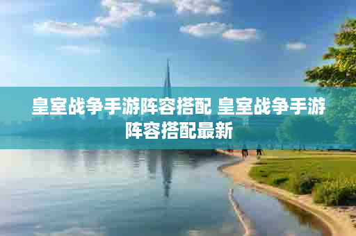 皇室战争手游阵容搭配 皇室战争手游阵容搭配最新