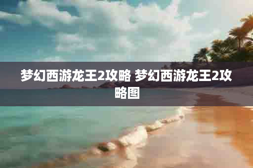 梦幻西游龙王2攻略 梦幻西游龙王2攻略图