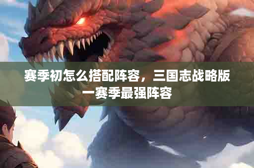 赛季初怎么搭配阵容，三国志战略版一赛季最强阵容