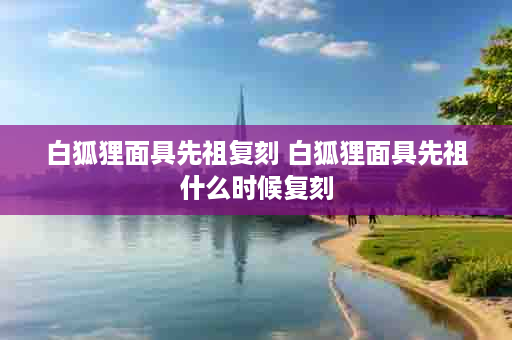 白狐狸面具先祖复刻 白狐狸面具先祖什么时候复刻