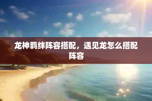 龙神羁绊阵容搭配，遇见龙怎么搭配阵容