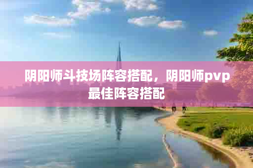 阴阳师斗技场阵容搭配，阴阳师pvp最佳阵容搭配