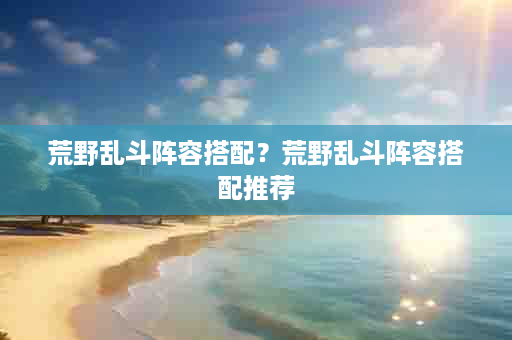 荒野乱斗阵容搭配？荒野乱斗阵容搭配推荐