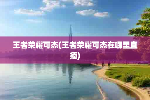 王者荣耀可杰(王者荣耀可杰在哪里直播)
