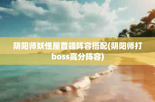 阴阳师妖怪屋首领阵容搭配(阴阳师打boss高分阵容)