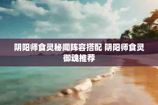 阴阳师食灵秘闻阵容搭配 阴阳师食灵御魂推荐