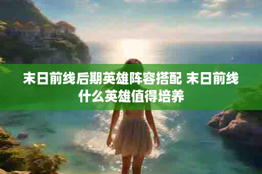 末日前线后期英雄阵容搭配 末日前线什么英雄值得培养