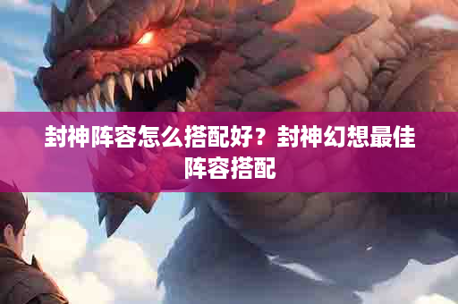 封神阵容怎么搭配好？封神幻想最佳阵容搭配