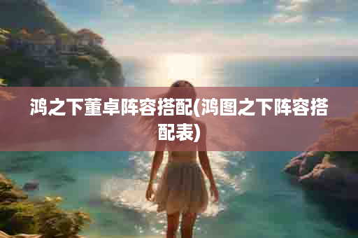 鸿之下董卓阵容搭配(鸿图之下阵容搭配表)