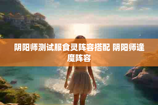 阴阳师测试服食灵阵容搭配 阴阳师逢魔阵容