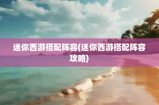 迷你西游搭配阵容(迷你西游搭配阵容攻略)