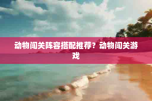 动物闯关阵容搭配推荐？动物闯关游戏